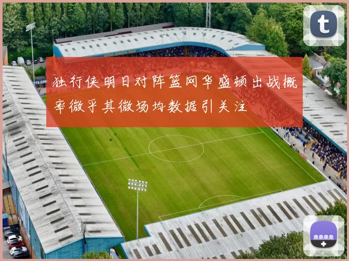 独行侠明日对阵篮网华盛顿出战概率微乎其微场均数据引关注