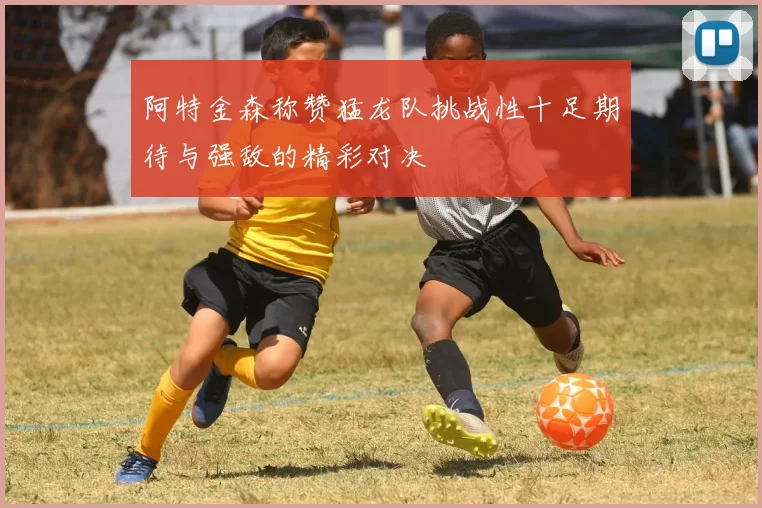 阿特金森称赞猛龙队挑战性十足期待与强敌的精彩对决