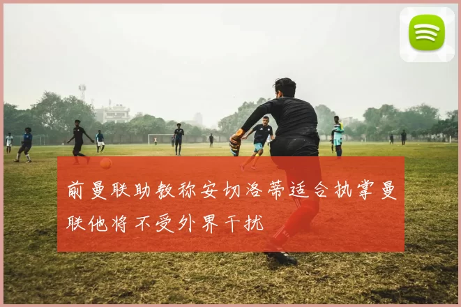 前曼联助教称安切洛蒂适合执掌曼联他将不受外界干扰