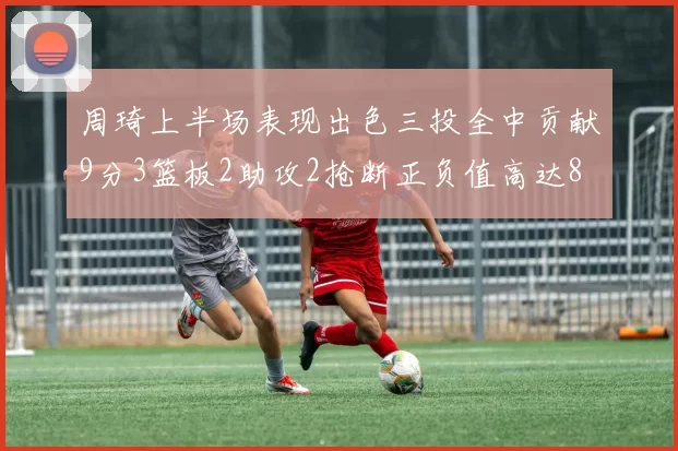 周琦上半场表现出色三投全中贡献9分3篮板2助攻2抢断正负值高达8