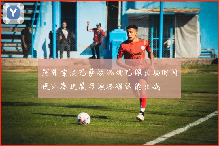 阿隆索谈巴萨战况姆巴佩出场时间视比赛进展吕迪格确认能出战