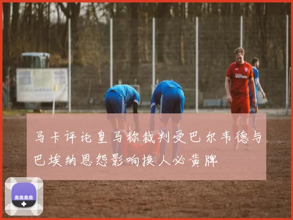 马卡评论皇马称裁判受巴尔韦德与巴埃纳恩怨影响换人必黄牌