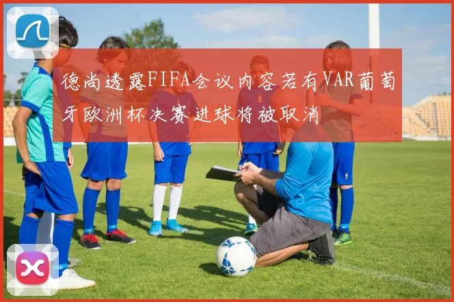 德尚透露FIFA会议内容若有VAR葡萄牙欧洲杯决赛进球将被取消