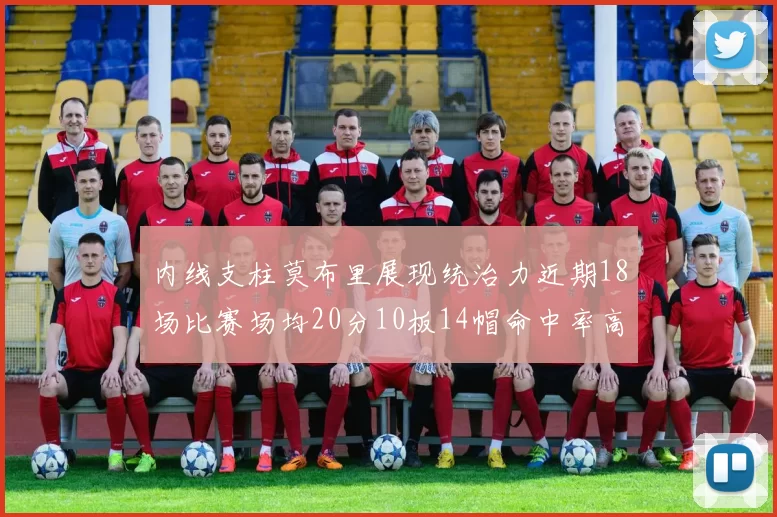 内线支柱莫布里展现统治力近期18场比赛场均20分10板14帽命中率高达63