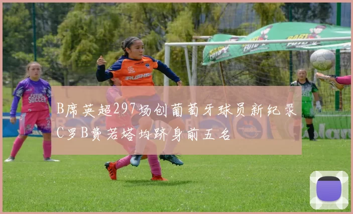 B席英超297场创葡萄牙球员新纪录C罗B费若塔均跻身前五名