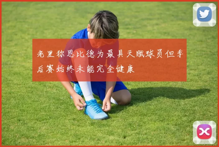 老里称恩比德为最具天赋球员但季后赛始终未能完全健康
