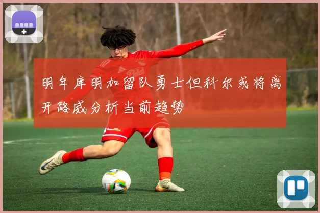 明年库明加留队勇士但科尔或将离开路威分析当前趋势