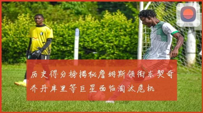 历史得分榜揭秘詹姆斯领衔东契奇乔丹库里等巨星面临淘汰危机